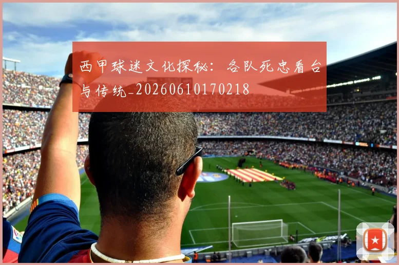 西甲球迷文化探秘：各队死忠看台与传统_20260610170218