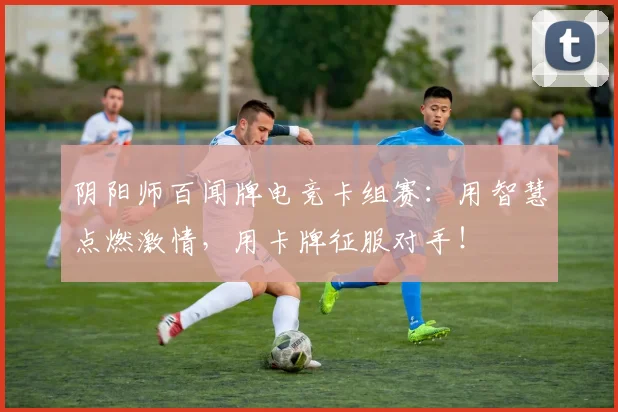 阴阳师百闻牌电竞卡组赛：用智慧点燃激情，用卡牌征服对手！