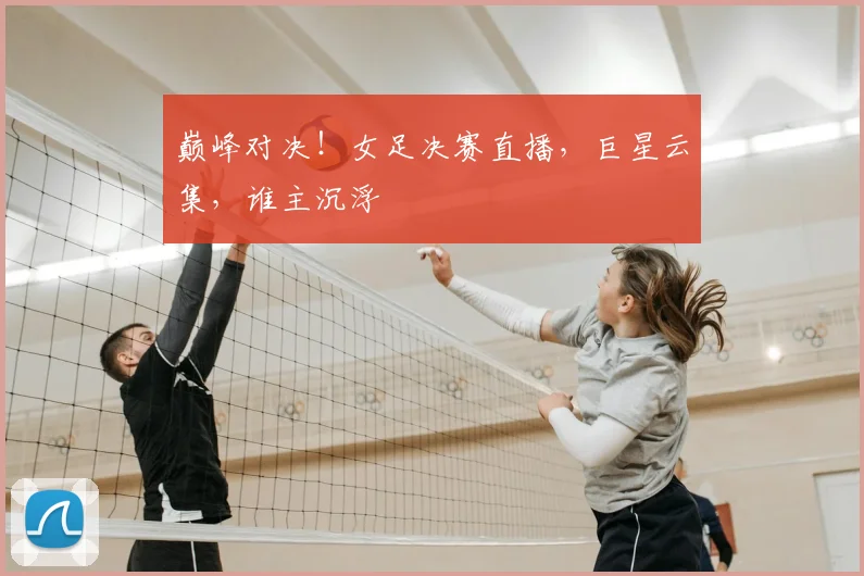 巅峰对决！女足决赛直播，巨星云集，谁主沉浮