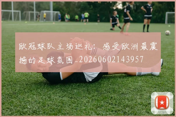 欧冠球队主场巡礼：感受欧洲最震撼的足球氛围_20260602143957