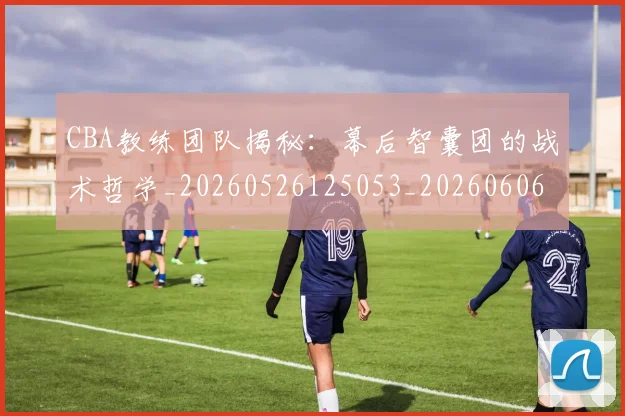 CBA教练团队揭秘：幕后智囊团的战术哲学_20260526125053_20260606165223