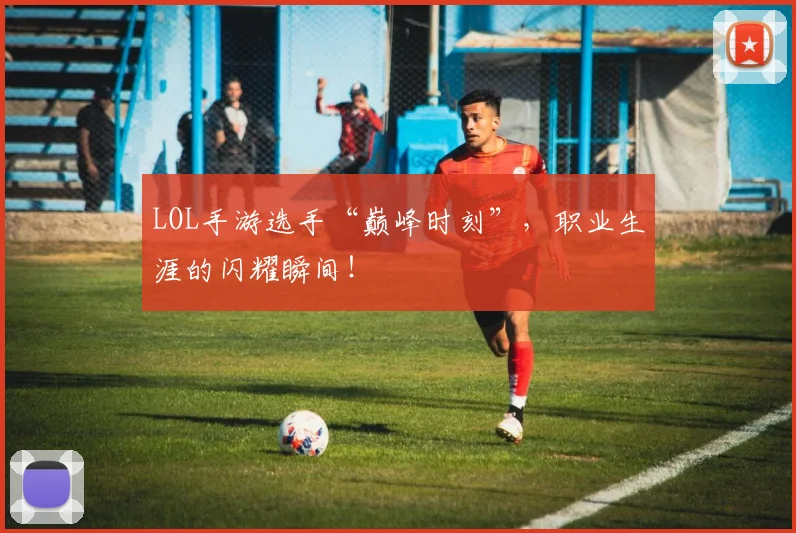 LOL手游选手“巅峰时刻”，职业生涯的闪耀瞬间！