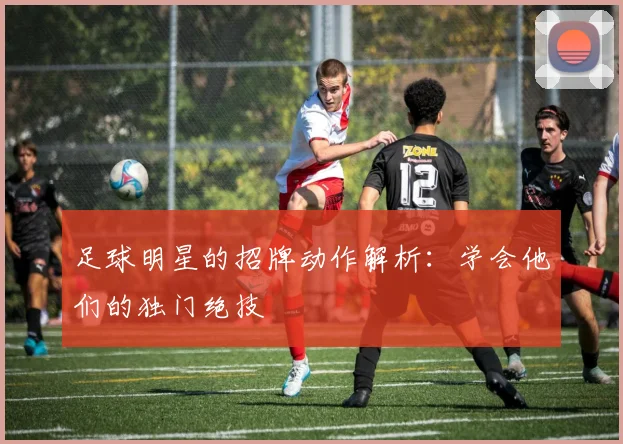 足球明星的招牌动作解析：学会他们的独门绝技